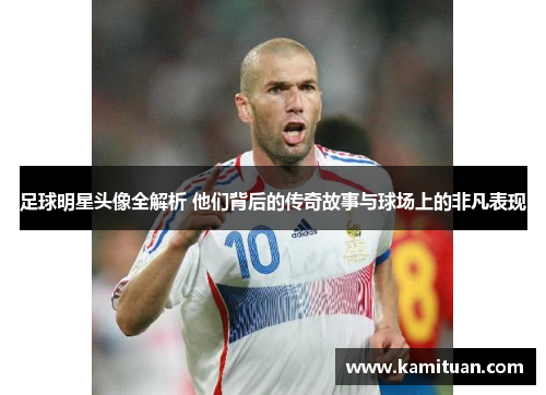 足球明星头像全解析 他们背后的传奇故事与球场上的非凡表现