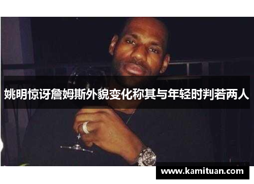 姚明惊讶詹姆斯外貌变化称其与年轻时判若两人
