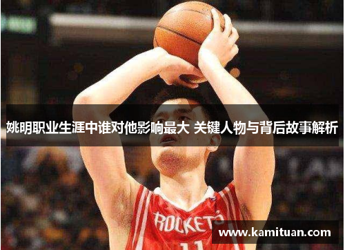 姚明职业生涯中谁对他影响最大 关键人物与背后故事解析