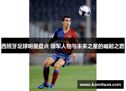 西班牙足球明星盘点 领军人物与未来之星的崛起之路