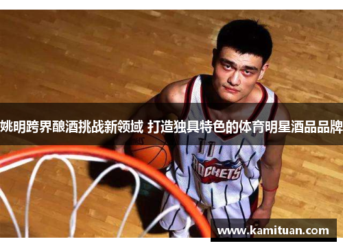 姚明跨界酿酒挑战新领域 打造独具特色的体育明星酒品品牌