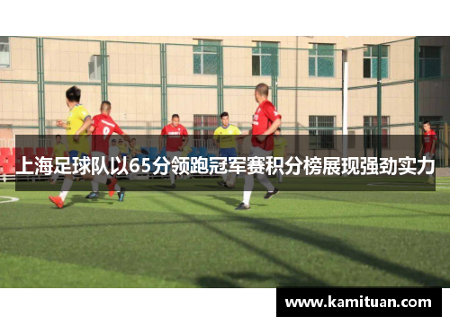 上海足球队以65分领跑冠军赛积分榜展现强劲实力