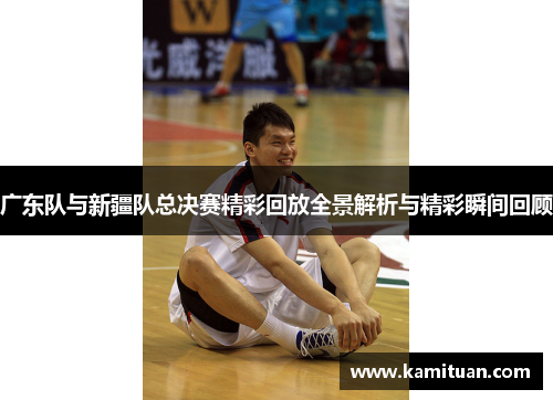 广东队与新疆队总决赛精彩回放全景解析与精彩瞬间回顾